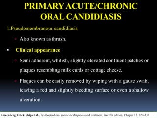 PRIMARYACUTE/CHRONIC
ORALCANDIDIASIS
1.Pseudomembranous candidiasis:
 Also known as thrush.
 Clinical appearance
 Semi adherent, whitish, slightly elevated confluent patches or
plaques resembling milk curds or cottage cheese.
 Plaques can be easily removed by wiping with a gauze swab,
leaving a red and slightly bleeding surface or even a shallow
ulceration.
Greenberg, Glick, Ship et al., Textbook of oral medicine diagnosis and treatment, Twelfth edition, Chapter 12. 320-332
 