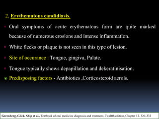 2. Erythematous candidiasis.
 Oral symptoms of acute erythematous form are quite marked
because of numerous erosions and intense inflammation.
 White flecks or plaque is not seen in this type of lesion.
 Site of occurance : Tongue, gingiva, Palate.
 Tongue typically shows depapillation and dekeratinisation.
 Predisposing factors - Antibiotics ,Corticosteroid aerols.
Greenberg, Glick, Ship et al., Textbook of oral medicine diagnosis and treatment, Twelfth edition, Chapter 12. 320-332
 