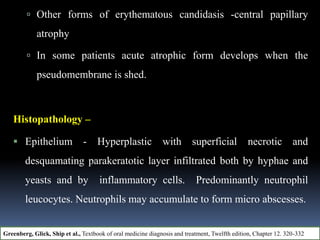  Other forms of erythematous candidasis -central papillary
atrophy
 In some patients acute atrophic form develops when the
pseudomembrane is shed.
Histopathology –
 Epithelium - Hyperplastic with superficial necrotic and
desquamating parakeratotic layer infiltrated both by hyphae and
yeasts and by inflammatory cells. Predominantly neutrophil
leucocytes. Neutrophils may accumulate to form micro abscesses.
Greenberg, Glick, Ship et al., Textbook of oral medicine diagnosis and treatment, Twelfth edition, Chapter 12. 320-332
 