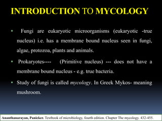 INTRODUCTION TO MYCOLOGY
 Fungi are eukaryotic microorganisms (eukaryotic -true
nucleus) i.e. has a membrane bound nucleus seen in fungi,
algae, protozoa, plants and animals.
 Prokaryotes---- (Primitive nucleus) --- does not have a
membrane bound nucleus - e.g. true bacteria.
 Study of fungi is called mycology. In Greek Mykos- meaning
mushroom.
Ananthanarayan, Panicker. Textbook of microbiology, fourth edition. Chapter The mycology. 432-455.
 