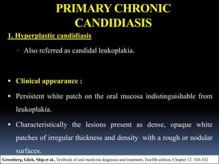 PRIMARY CHRONIC
CANDIDIASIS
1. Hyperplastic candidiasis
 Also referred as candidal leukoplakia.
 Clinical appearance :
 Persistent white patch on the oral mucosa indistinguishable from
leukoplakia.
 Characteristically the lesions present as dense, opaque white
patches of irregular thickness and density with a rough or nodular
surfaces.
Greenberg, Glick, Ship et al., Textbook of oral medicine diagnosis and treatment, Twelfth edition, Chapter 12. 320-332
 