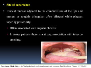  Site of occurrence
 Buccal mucosa adjacent to the commmissure of the lips and
present as roughly triangular, often bilateral white plaques
tapering posteriorly.
 Often associated with angular cheilitis.
 In many patients there is a strong association with tobacco
smoking.
Greenberg, Glick, Ship et al., Textbook of oral medicine diagnosis and treatment, Twelfth edition, Chapter 12. 320-332
 