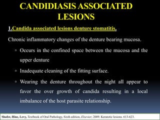CANDIDIASISASSOCIATED
LESIONS
1.Candida associated lesions denture stomatitis.
Chronic inflammatory changes of the denture bearing mucosa.
 Occurs in the confined space between the mucosa and the
upper denture
 Inadequate cleaning of the fitting surface.
 Wearing the denture throughout the night all appear to
favor the over growth of candida resulting in a local
imbalance of the host parasite relationship.
Shafer, Hine, Levy, Textbook of Oral Pathology, Sixth edition, Elsevier; 2009. Keratotic lesions. 613-623.
 