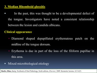 3. Median Rhomboid glossitis
 In the past, this was thought to be a developmental defect of
the tongue. Investigators have noted a consistent relationship
between the lesion and candida albicans.
Clinical appearance
 Diamond shaped depapillated erythematous patch on the
midline of the tongue dorsum.
 Erythema is due in part of the loss of the filiform papillae in
this area.
 Mixed microbiological etiology
Shafer, Hine, Levy, Textbook of Oral Pathology, Sixth edition, Elsevier; 2009. Keratotic lesions. 613-623.
 