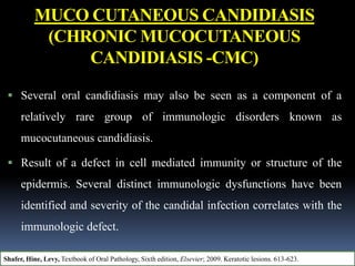 MUCO CUTANEOUS CANDIDIASIS
(CHRONIC MUCOCUTANEOUS
CANDIDIASIS -CMC)
 Several oral candidiasis may also be seen as a component of a
relatively rare group of immunologic disorders known as
mucocutaneous candidiasis.
 Result of a defect in cell mediated immunity or structure of the
epidermis. Several distinct immunologic dysfunctions have been
identified and severity of the candidal infection correlates with the
immunologic defect.
Shafer, Hine, Levy, Textbook of Oral Pathology, Sixth edition, Elsevier; 2009. Keratotic lesions. 613-623.
 