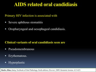AIDS related oral candidiasis
Primary HIV infection is associated with
 Severe aphthous stomatitis
 Oropharyngeal and oesophageal candidiasis.
Clinical variants of oral candidiasis seen are
 Pseudomembranous
 Erythematous.
 Hyperplastic
 Angular chelitis.
Shafer, Hine, Levy, Textbook of Oral Pathology, Sixth edition, Elsevier; 2009. Keratotic lesions. 613-623.
 