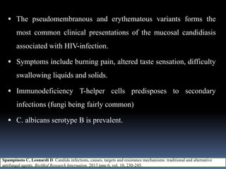  The pseudomembranous and erythematous variants forms the
most common clinical presentations of the mucosal candidiasis
associated with HIV-infection.
 Symptoms include burning pain, altered taste sensation, difficulty
swallowing liquids and solids.
 Immunodeficiency T-helper cells predisposes to secondary
infections (fungi being fairly common)
 C. albicans serotype B is prevalent.
Spampinoto C, Leonardi D. Candida infections, causes, targets and resistance mechanisms: traditional and alternative
antifungal agents. BioMed Research Internation, 2013 june 6, vol. 10, 230-245.
 
