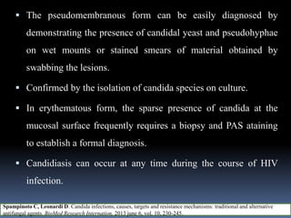  The pseudomembranous form can be easily diagnosed by
demonstrating the presence of candidal yeast and pseudohyphae
on wet mounts or stained smears of material obtained by
swabbing the lesions.
 Confirmed by the isolation of candida species on culture.
 In erythematous form, the sparse presence of candida at the
mucosal surface frequently requires a biopsy and PAS ataining
to establish a formal diagnosis.
 Candidiasis can occur at any time during the course of HIV
infection.
Spampinoto C, Leonardi D. Candida infections, causes, targets and resistance mechanisms: traditional and alternative
antifungal agents. BioMed Research Internation, 2013 june 6, vol. 10, 230-245.
 