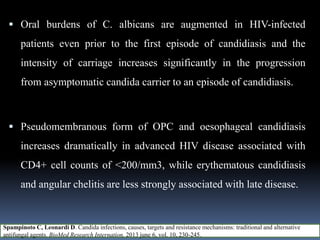  Oral burdens of C. albicans are augmented in HIV-infected
patients even prior to the first episode of candidiasis and the
intensity of carriage increases significantly in the progression
from asymptomatic candida carrier to an episode of candidiasis.
 Pseudomembranous form of OPC and oesophageal candidiasis
increases dramatically in advanced HIV disease associated with
CD4+ cell counts of <200/mm3, while erythematous candidiasis
and angular chelitis are less strongly associated with late disease.
Spampinoto C, Leonardi D. Candida infections, causes, targets and resistance mechanisms: traditional and alternative
antifungal agents. BioMed Research Internation, 2013 june 6, vol. 10, 230-245.
 