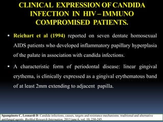 CLINICAL EXPRESSION OFCANDIDA
INFECTION IN HIV – IMMUNO
COMPROMISED PATIENTS.
 Reichart et al (1994) reported on seven dentate homosexual
AIDS patients who developed inflammatory papillary hyperplasia
of the palate in association with candida infections.
 A characteristic form of periodontal disease: linear gingival
erythema, is clinically expressed as a gingival erythematous band
of at least 2mm extending to adjacent papilla.
Spampinoto C, Leonardi D. Candida infections, causes, targets and resistance mechanisms: traditional and alternative
antifungal agents. BioMed Research Internation, 2013 june 6, vol. 10, 230-245.
 