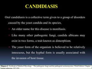 CANDIDIASIS
Oral candidiasis is a collective term given to a group of disorders
caused by the yeast candida and its species.
 An older name for this disease is moniliasis.
 Like many other pathogenic fungi, candida albicans may
exist in two forms, a trait known as dimorphism.
 The yeast form of the organism is believed to be relatively
innocuous, but the hyphal form is usually associated with
the invasion of host tissue.
Rippon J. Textbook of Medical Mycology – The pathogenic fungi and the pathogenic actinomycetes, Third Edition. Chapter
fungal infection. 237-252.
 