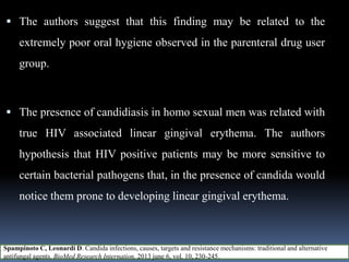  The authors suggest that this finding may be related to the
extremely poor oral hygiene observed in the parenteral drug user
group.
 The presence of candidiasis in homo sexual men was related with
true HIV associated linear gingival erythema. The authors
hypothesis that HIV positive patients may be more sensitive to
certain bacterial pathogens that, in the presence of candida would
notice them prone to developing linear gingival erythema.
Spampinoto C, Leonardi D. Candida infections, causes, targets and resistance mechanisms: traditional and alternative
antifungal agents. BioMed Research Internation, 2013 june 6, vol. 10, 230-245.
 
