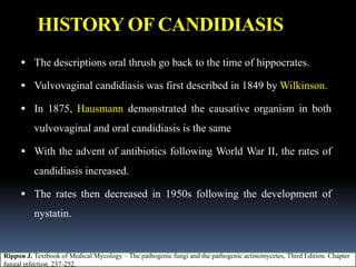 HISTORY OF CANDIDIASIS
 The descriptions oral thrush go back to the time of hippocrates.
 Vulvovaginal candidiasis was first described in 1849 by Wilkinson.
 In 1875, Hausmann demonstrated the causative organism in both
vulvovaginal and oral candidiasis is the same
 With the advent of antibiotics following World War II, the rates of
candidiasis increased.
 The rates then decreased in 1950s following the development of
nystatin.
Rippon J. Textbook of Medical Mycology – The pathogenic fungi and the pathogenic actinomycetes, Third Edition. Chapter
fungal infection. 237-252.
 