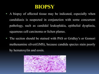 BIOPSY
 A biopsy of affected tissue may be indicated, especially when
candidiasis is suspected in conjunction with some concurrent
pathology, such as candidal leukoplakia, epithelial dysplasia,
squamous cell carcinoma or lichen planus.
 The section should be stained with PAS or Gridley’s or Gomori
methenamine silver(GMS), because candida species stain poorly
by hematoxylin and eosin.
 