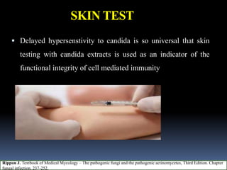 SKIN TEST
 Delayed hypersenstivity to candida is so universal that skin
testing with candida extracts is used as an indicator of the
functional integrity of cell mediated immunity
Rippon J. Textbook of Medical Mycology – The pathogenic fungi and the pathogenic actinomycetes, Third Edition. Chapter
fungal infection. 237-252.
 