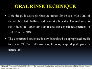 ORALRINSE TECHNIQUE
 Here the pt. is asked to rinse the mouth for 60 sec. with 10ml of
sterile phosphate buffered saline or sterile water. The oral rinse is
centrifuged at 1700g for 10min and the deposit resuspended in
1ml of sterile PBS.
 The concetrated oral rinse is now inoculated on apropriated media
to assess CFU/mm of rinse sample using a spiral plate prior to
incubation.
Rippon J. Textbook of Medical Mycology – The pathogenic fungi and the pathogenic actinomycetes, Third Edition. Chapter
fungal infection. 237-252.
 