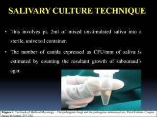 SALIVARY CULTURE TECHNIQUE
 This involves pt. 2ml of mixed unstimulated saliva into a
sterile, universal container.
 The number of canida expressed as CFU/mm of saliva is
estimated by counting the resultant growth of sabouraud’s
agar.
Rippon J. Textbook of Medical Mycology – The pathogenic fungi and the pathogenic actinomycetes, Third Edition. Chapter
fungal infection. 237-252.
 