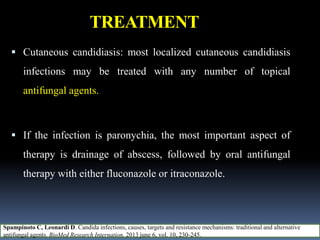 TREATMENT
 Cutaneous candidiasis: most localized cutaneous candidiasis
infections may be treated with any number of topical
antifungal agents.
 If the infection is paronychia, the most important aspect of
therapy is drainage of abscess, followed by oral antifungal
therapy with either fluconazole or itraconazole.
Spampinoto C, Leonardi D. Candida infections, causes, targets and resistance mechanisms: traditional and alternative
antifungal agents. BioMed Research Internation, 2013 june 6, vol. 10, 230-245.
 