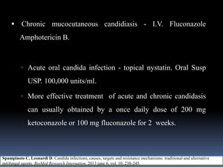  Chronic mucocutaneous candidiasis - I.V. Fluconazole
Amphotericin B.
 Acute oral candida infection - topical nystatin. Oral Susp
USP. 100,000 units/ml.
 More effective treatment of acute and chronic candidasis
can usually obtained by a once daily dose of 200 mg
ketoconazole or 100 mg fluconazole for 2 weeks.
Spampinoto C, Leonardi D. Candida infections, causes, targets and resistance mechanisms: traditional and alternative
antifungal agents. BioMed Research Internation, 2013 june 6, vol. 10, 230-245.
 