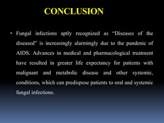 CONCLUSION
 Fungal infections aptly recognized as “Diseases of the
diseased” is increasingly alarmingly due to the pandenic of
AIDS. Advances in medical and pharmacological treatment
have resulted in greater life expectancy for patients with
malignant and metabolic disease and other systemic,
conditions, which can predispose patients to oral and systemic
fungal infections.
 
