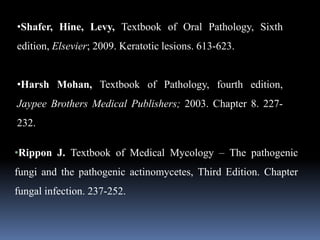 •Shafer, Hine, Levy, Textbook of Oral Pathology, Sixth
edition, Elsevier; 2009. Keratotic lesions. 613-623.
•Harsh Mohan, Textbook of Pathology, fourth edition,
Jaypee Brothers Medical Publishers; 2003. Chapter 8. 227-
232.
•Rippon J. Textbook of Medical Mycology – The pathogenic
fungi and the pathogenic actinomycetes, Third Edition. Chapter
fungal infection. 237-252.
 