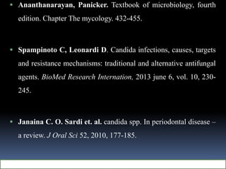 Ananthanarayan, Panicker. Textbook of microbiology, fourth
edition. Chapter The mycology. 432-455.
 Spampinoto C, Leonardi D. Candida infections, causes, targets
and resistance mechanisms: traditional and alternative antifungal
agents. BioMed Research Internation, 2013 june 6, vol. 10, 230-
245.
 Janaina C. O. Sardi et. al. candida spp. In periodontal disease –
a review. J Oral Sci 52, 2010, 177-185.
 
