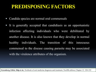 PREDISPOSING FACTORS
 Candida species are normal oral commensals
 It is generally accepted that candidiasis as an opportunistic
infection affecting individuals who were debilitated by
another disease. It is also known that they develop in normal
healthy individuals. The transition of this innocuous
commensal to the disease causing parasite may be associated
with the virulence attributes of the organism.
Greenberg, Glick, Ship et al., Textbook of oral medicine diagnosis and treatment, Twelfth edition, Chapter 12. 320-332
 