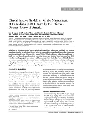 IDSA GUIDELINES




Clinical Practice Guidelines for the Management
of Candidiasis: 2009 Update by the Infectious
Diseases Society of America
Peter G. Pappas,1 Carol A. Kauffman,2 David Andes,4 Daniel K. Benjamin, Jr.,5 Thierry F. Calandra,11
John E. Edwards, Jr.,6 Scott G. Filler,6 John F. Fisher,7 Bart-Jan Kullberg,12 Luis Ostrosky-Zeichner,8
Annette C. Reboli,9 John H. Rex,13 Thomas J. Walsh,10 and Jack D. Sobel3
1
 University of Alabama at Birmingham, Birmingham; 2University of Michigan and Ann Arbor Veterans Administration Health Care System, Ann
Arbor, and 3Wayne State University, Detroit, Michigan; 4University of Wisconsin, Madison; 5Duke University Medical Center, Durham, North
Carolina; 6Harbor–University of California at Los Angeles Medical Center, Torrance; 7Medical College of Georgia, Augusta; 8University of Texas at
Houston, Houston; 9Cooper Hospital, Camden, New Jersey; 10National Cancer Institute, Bethesda, Maryland; 11Centre Hospitalier Universitaire
Vaudois, Lausanne, Switzerland; 12Nijmegen University Centre for Infectious Diseases, Nijmegen, The Netherlands; and 13Astra Zeneca
Pharmaceuticals, Manchester, United Kingdom


Guidelines for the management of patients with invasive candidiasis and mucosal candidiasis were prepared
by an Expert Panel of the Infectious Diseases Society of America. These updated guidelines replace the previous
guidelines published in the 15 January 2004 issue of Clinical Infectious Diseases and are intended for use by
health care providers who care for patients who either have or are at risk of these infections. Since 2004,
several new antifungal agents have become available, and several new studies have been published relating to
the treatment of candidemia, other forms of invasive candidiasis, and mucosal disease, including oropharyngeal
and esophageal candidiasis. There are also recent prospective data on the prevention of invasive candidiasis
in high-risk neonates and adults and on the empiric treatment of suspected invasive candidiasis in adults.
This new information is incorporated into this revised document.

EXECUTIVE SUMMARY                                                                 experience, case reports, or small series providing some
                                                                                  evidence to support new approaches to therapy. Each
There have been several signiﬁcant changes in the man-
                                                                                  section of the Guideline begins with a speciﬁc clinical
agement of candidiasis since the last publication of
                                                                                  question and is followed by numbered recommenda-
these guidelines in January 2004. Most of these changes
relate to the appropriate use of echinocandins and ex-                            tions and a summary of the most-relevant evidence in
panded spectrum azoles in the management of can-                                  support of the recommendations. The most signiﬁcant
didemia, other forms of invasive candidiasis, and mu-                             changes and/or additions to existing recommendations
cosal candidiasis. For some of the less common forms                              are described below in the Executive Summary. The
of invasive candidiasis (e.g., chronic disseminated can-                          remaining topics are discussed in greater detail in the
didiasis, osteomyelitis, and CNS disease), there are few                          main body of the guidelines.
new treatment data since 2004, with only anecdotal
                                                                                  Candidemia in Nonneutropenic Patients
                                                                                  •   Fluconazole (loading dose of 800 mg [12 mg/kg],
   Received 21 November 2008; accepted 24 November 2008; electronically
                                                                                      then 400 mg [6 mg/kg] daily) or an echinocandin
published 29 January 2009.
   These guidelines were developed and issued on behalf of the Infectious             (caspofungin: loading dose of 70 mg, then 50 mg
Diseases Society of America.
                                                                                      daily; micafungin: 100 mg daily; anidulafungin: load-
   Reprints or correspondence: Dr. Peter G. Pappas, Dept. of Medicine, Div. of
Infectious Diseases, University of Alabama at Birmingham, 1900 University Blvd,       ing dose of 200 mg, then 100 mg daily) is recom-
THT 229, Birmingham, Alabama 35294-0006 (pappas@uab.edu).
                                                                                      mended as initial therapy for most adult patients (A-
Clinical Infectious Diseases 2009; 48:503–35
   2009 by the Infectious Diseases Society of America. All rights reserved.
                                                                                      I). The Expert Panel favors an echinocandin for
1058-4838/2009/4805-0001$15.00                                                        patients with moderately severe to severe illness or
DOI: 10.1086/596757


                                                                                            Treatment Guidelines for Candidiasis • CID 2009:48 (1 March) • 503
 