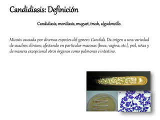 Candidiasis: Definición
Candidiasis, moniliasis, muguet, trush,algodoncillo.
Micosis causada por diversas especies del genero Candida. Da origen a una variedad
de cuadros clínicos; afectando en particular mucosas (boca, vagina, etc.), piel, uñas y
de manera excepcional otros órganos como pulmones e intestino.
 
