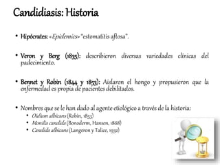 • Hipócrates: «Epidemics» “estomatitis aftosa”.
• Veron y Berg (1835): describieron diversas variedades clínicas del
padecimiento.
• Bennet y Robin (1844 y 1853): Aislaron el hongo y propusieron que la
enfermedad es propia de pacientes debilitados.
• Nombres que se le han dado al agente etiológico a través de la historia:
• Oidium albicans (Robin, 1853)
• Monilia candida (Bonoderm, Hansen, 1868)
• Candida albicans (Langeron y Talice, 1932)
Candidiasis: Historia
 