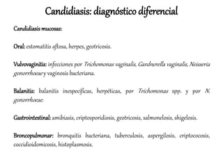 Candidiasis: diagnóstico diferencial
Candidiasis mucosas:
Oral: estomatitis aftosa, herpes, geotricosis.
Vulvovaginitis: infecciones por Trichomonas vaginalis, Gardnerella vaginalis, Neisseria
gonorrhoeae y vaginosis bacteriana.
Balanitis: balanitis inespecificas, herpéticas, por Trichomonas spp. y por N.
gonorrhoeae.
Gastrointestinal: amibiasis, criptosporidiosis, geotricosis, salmonelosis, shigelosis.
Broncopulmonar: bronquitis bacteriana, tuberculosis, aspergilosis, criptococosis,
coccidioidomicosis, histoplasmosis.
 