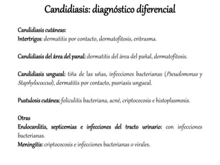 Candidiasis cutáneas:
Intertrigos: dermatitis por contacto, dermatofitosis, eritrasma.
Candidiasis del áreadel panal: dermatitis del área del pañal, dermatofitosis.
Candidiasis ungueal: tiña de las uñas, infecciones bacterianas (Pseudomonas y
Staphylococcus), dermatitis por contacto, psoriasis ungueal.
Pustulosis cutánea: foliculitis bacteriana, acné, criptococosis e histoplasmosis.
Otras
Endocarditis, septicemias e infecciones del tracto urinario: con infecciones
bacterianas.
Meningitis: criptococosis e infecciones bacterianas o virales.
Candidiasis: diagnóstico diferencial
 
