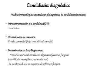 Pruebas inmunológicas utilizadas en el diagnósticode candidiasis sistémicas:
• Intradermorreacción a la candidina(IDR):
Candidina
• Determinacionde mananos:
Prueba comercial (baja sensibilidad 40-70%)
• Determinacionde β-1,3-D-glucanos:
Productos que son liberados en algunas infecciones fúngicas
(candidosis, aspergilosis, neumocistosis)
Su positividad solo es sugestiva de infección fúngica.
Candidiasis: diagnóstico
 