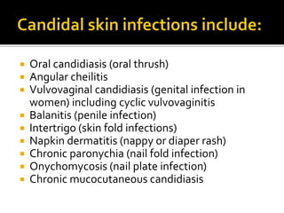  Oral candidiasis (oral thrush)
 Angular cheilitis
 Vulvovaginal candidiasis (genital infection in
women) including cyclic vulvovaginitis
 Balanitis (penile infection)
 Intertrigo (skin fold infections)
 Napkin dermatitis (nappy or diaper rash)
 Chronic paronychia (nail fold infection)
 Onychomycosis (nail plate infection)
 Chronic mucocutaneous candidiasis
 