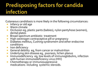 Cutaneous candidiasis is more likely in the following circumstances:
 Infancy or old age
 Warm climate
 Occlusion eg, plastic pants (babies), nylon pantyhose (women),
dental plates
 Broad-spectrum antibiotic treatment
 High-oestrogen contraceptive pill or pregnancy
 Diabetes mellitus, Cushing syndromem and other endocrine
conditions
 Iron deficiency
 General debility eg, from cancer or malnutrition
 Underlying skin disease eg, psoriasis, lichen planus
 Immunodeficiency eg, low levels of immunoglobulins, infection
with human immunodeficiency virus (HIV)
 Chemotherapy or immunosuppressive
medications including systemic steroids.
 