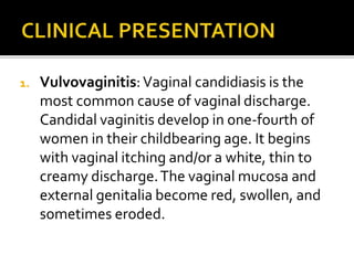 1. Vulvovaginitis:Vaginal candidiasis is the
most common cause of vaginal discharge.
Candidal vaginitis develop in one-fourth of
women in their childbearing age. It begins
with vaginal itching and/or a white, thin to
creamy discharge.The vaginal mucosa and
external genitalia become red, swollen, and
sometimes eroded.
 