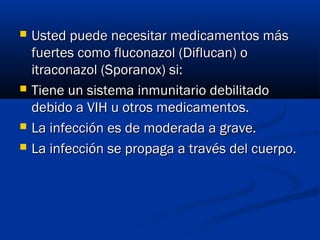  Usted puede necesitar medicamentos másUsted puede necesitar medicamentos más
fuertes como fluconazol (Diflucan) ofuertes como fluconazol (Diflucan) o
itraconazol (Sporanox) si:itraconazol (Sporanox) si:
 Tiene un sistema inmunitario debilitadoTiene un sistema inmunitario debilitado
debido a VIH u otros medicamentos. debido a VIH u otros medicamentos. 
 La infección es de moderada a grave.La infección es de moderada a grave.
 La infección se propaga a través del cuerpo.La infección se propaga a través del cuerpo.
 