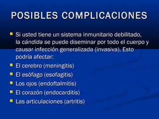  Si usted tiene un sistema inmunitario debilitado,Si usted tiene un sistema inmunitario debilitado,
la la cándidacándida se puede diseminar por todo el cuerpo y se puede diseminar por todo el cuerpo y
causar infección generalizada (invasiva). Estocausar infección generalizada (invasiva). Esto
podría afectar:podría afectar:
 El cerebro (meningitis)El cerebro (meningitis)
 El esófago (esofagitis)El esófago (esofagitis)
 Los ojos (endoftalmitis)Los ojos (endoftalmitis)
 El corazón (endocarditis)El corazón (endocarditis)
 Las articulaciones (artritis)Las articulaciones (artritis)
POSIBLES COMPLICACIONESPOSIBLES COMPLICACIONES
 
