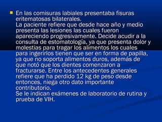  En las comisuras labiales presentaba fisurasEn las comisuras labiales presentaba fisuras
eritematosas bilaterales. eritematosas bilaterales. 
La paciente refiere que desde hace año y medioLa paciente refiere que desde hace año y medio
presenta las lesiones las cuales fueronpresenta las lesiones las cuales fueron
apareciendo progresivamente. Decide acudir a laapareciendo progresivamente. Decide acudir a la
consulta de estomatología, ya que presenta dolor yconsulta de estomatología, ya que presenta dolor y
molestias para tragar los alimentos los cualesmolestias para tragar los alimentos los cuales
para ingerirlos tienen que ser en forma de papilla,para ingerirlos tienen que ser en forma de papilla,
ya que no soporta alimentos duros, además deya que no soporta alimentos duros, además de
que notó que los dientes comenzaron aque notó que los dientes comenzaron a
fracturarse. Entre los antecedentes generalesfracturarse. Entre los antecedentes generales
refiere que ha perdido 12 kg de peso desderefiere que ha perdido 12 kg de peso desde
entonces, niega otro dato importanteentonces, niega otro dato importante
contributorio. contributorio. 
Se le indican exámenes de laboratorio de rutina ySe le indican exámenes de laboratorio de rutina y
prueba de VIH.prueba de VIH.
 
