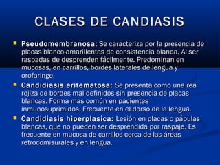 CLASES DE CANDIASISCLASES DE CANDIASIS
 PseudomembranosaPseudomembranosa: Se caracteriza por la presencia de: Se caracteriza por la presencia de
placas blanco-amarillentas de consistencia blanda. Al serplacas blanco-amarillentas de consistencia blanda. Al ser
raspadas de desprenden fácilmente. Predominan enraspadas de desprenden fácilmente. Predominan en
mucosas, en carrillos, bordes laterales de lengua ymucosas, en carrillos, bordes laterales de lengua y
orofaringe.orofaringe.
 Candidiasis eritematosa:Candidiasis eritematosa: Se presenta como una reaSe presenta como una rea
rojiza de bordes mal definidos sin presencia de placasrojiza de bordes mal definidos sin presencia de placas
blancas. Forma mas común en pacientesblancas. Forma mas común en pacientes
inmunosuprimidos. Frecuente en el dorso de la lengua.inmunosuprimidos. Frecuente en el dorso de la lengua.
 Candidiasis hiperplasica:Candidiasis hiperplasica: Lesión en placas o pápulasLesión en placas o pápulas
blancas, que no pueden ser desprendida por raspaje. Esblancas, que no pueden ser desprendida por raspaje. Es
frecuente en mucosa de carrillos cerca de las áreasfrecuente en mucosa de carrillos cerca de las áreas
retrocomisurales y en lengua.retrocomisurales y en lengua.
 