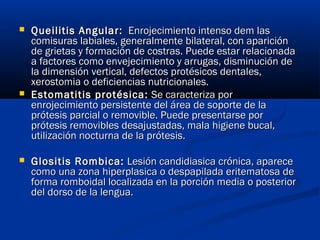  Queilitis Angular:Queilitis Angular: Enrojecimiento intenso dem lasEnrojecimiento intenso dem las
comisuras labiales, generalmente bilateral, con aparicióncomisuras labiales, generalmente bilateral, con aparición
de grietas y formación de costras. Puede estar relacionadade grietas y formación de costras. Puede estar relacionada
a factores como envejecimiento y arrugas, disminución dea factores como envejecimiento y arrugas, disminución de
la dimensión vertical, defectos protésicos dentales,la dimensión vertical, defectos protésicos dentales,
xerostomia o deficiencias nutricionales.xerostomia o deficiencias nutricionales.
 Estomatitis protésica:Estomatitis protésica: Se caracteriza porSe caracteriza por
enrojecimiento persistente del área de soporte de laenrojecimiento persistente del área de soporte de la
prótesis parcial o removible. Puede presentarse porprótesis parcial o removible. Puede presentarse por
prótesis removibles desajustadas, mala higiene bucal,prótesis removibles desajustadas, mala higiene bucal,
utilización nocturna de la prótesis.utilización nocturna de la prótesis.
 Glositis Rombica:Glositis Rombica: Lesión candidiasica crónica, apareceLesión candidiasica crónica, aparece
como una zona hiperplasica o despapilada eritematosa decomo una zona hiperplasica o despapilada eritematosa de
forma romboidal localizada en la porción media o posteriorforma romboidal localizada en la porción media o posterior
del dorso de la lengua.del dorso de la lengua.
 