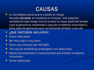 CAUSASCAUSAS
 La candidiasis bucal ocurre cuando un hongoLa candidiasis bucal ocurre cuando un hongo
llamado llamado cándida cándida se multiplica en la bocase multiplica en la boca. . Una pequeñaUna pequeña
cantidad de este hongo vive en la boca la mayor parte del tiempocantidad de este hongo vive en la boca la mayor parte del tiempo
y por lo general es mantenido a raya por el sistema inmunitario yy por lo general es mantenido a raya por el sistema inmunitario y
otros tipos de gérmenes que normalmente también viven allí.otros tipos de gérmenes que normalmente también viven allí.
 ¿QUE FACTORES INFLUYEN?¿QUE FACTORES INFLUYEN?
 Tener mala saludTener mala salud
 Ser muy viejo o muy jovenSer muy viejo o muy joven
 Tener una infección por VIH SIDATener una infección por VIH SIDA
 Por Uso de antibióticos prolongado o en dosis altasPor Uso de antibióticos prolongado o en dosis altas
 Recibir quimioterapia o medicamentos que inhiban el sistemaRecibir quimioterapia o medicamentos que inhiban el sistema
inmunitarioinmunitario
 Tomar esteroidesTomar esteroides
 