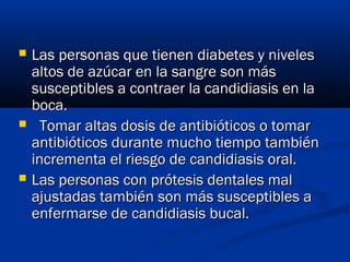 Las personas que tienen diabetes y nivelesLas personas que tienen diabetes y niveles
altos de azúcar en la sangre son másaltos de azúcar en la sangre son más
susceptibles a contraer la candidiasis en lasusceptibles a contraer la candidiasis en la
boca.boca.
    Tomar altas dosis de antibióticos o tomarTomar altas dosis de antibióticos o tomar
antibióticos durante mucho tiempo tambiénantibióticos durante mucho tiempo también
incrementa el riesgo de candidiasis oral.incrementa el riesgo de candidiasis oral.
 Las personas con prótesis dentales malLas personas con prótesis dentales mal
ajustadas también son más susceptibles aajustadas también son más susceptibles a
enfermarse de candidiasis bucal.enfermarse de candidiasis bucal.
 