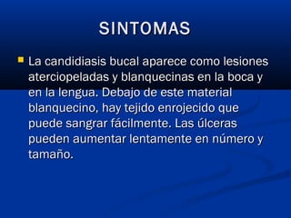 SINTOMASSINTOMAS
 La candidiasis bucal aparece como lesionesLa candidiasis bucal aparece como lesiones
aterciopeladas y blanquecinas en la boca yaterciopeladas y blanquecinas en la boca y
en la lengua. Debajo de este materialen la lengua. Debajo de este material
blanquecino, hay tejido enrojecido queblanquecino, hay tejido enrojecido que
puede sangrar fácilmente. Las úlceraspuede sangrar fácilmente. Las úlceras
pueden aumentar lentamente en número ypueden aumentar lentamente en número y
tamaño.tamaño.
 