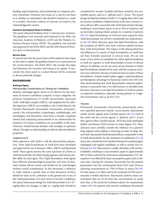 funding, expert testimony, and membership on company advi-
sory committees. Decisions were made on a case-by-case basis
as to whether an individual’s role should be limited as a result
of a conﬂict. Potential conﬂicts of interests are listed in the
Acknowledgments section.
Consensus Development Based on Evidence
The panel obtained feedback from 3 external peer reviewers.
The guidelines were reviewed and endorsed by the MSG, the
American Academy of Pediatrics (AAP) and the Pediatric In-
fectious Diseases Society (PIDS). The guideline was reviewed
and approved by the IDSA SPGC and the IDSA Board of Direc-
tors prior to dissemination.
Revision Dates
At annual intervals, the panel chairs will be asked for their input
on the need to update the guideline based on an examination of
the current literature. The IDSA SPGC will consider this input
and determine the necessity and timing of an update. If war-
ranted, the entire panel or a subset thereof will be convened
to discuss potential changes.
BACKGROUND
Antifungal Agents
Pharmacologic Considerations for Therapy for Candidiasis
Systemic antifungal agents shown to be effective for the treat-
ment of invasive candidiasis comprise 4 major categories: the
polyenes (amphotericin B [AmB] deoxycholate, liposomal
AmB, AmB lipid complex [ABLC], and amphotericin B colloi-
dal dispersion [ABCD, not available in the United States]), the
triazoles (ﬂuconazole, itraconazole, voriconazole, and posaco-
nazole), the echinocandins (caspofungin, anidulafungin, and
micafungin), and ﬂucytosine. Data from a recently completed
clinical trial comparing isavuconazole to an echinocandin for
treatment of invasive candidiasis are unavailable at this time.
Clinicians should become familiar with strategies to optimize
efﬁcacy through an understanding of relevant pharmacokinetic
properties.
Amphotericin B
Most experience with AmB is with the deoxycholate prepara-
tion. Three lipid formulations of AmB have been developed
and approved for use in humans: ABLC, ABCD, and liposomal
AmB. These agents possess the same spectrum of activity as
AmB deoxycholate, but daily dosing regimens and toxicity pro-
ﬁles differ for each agent. The 3 lipid formulation AmB agents
have different pharmacological properties and rates of treat-
ment-related adverse events and should not be interchanged
without careful consideration. In this document, a reference
to AmB, without a speciﬁc dose or other discussion of form,
should be taken to be a reference to the general use of any of
the AmB preparations. For most forms of invasive candidiasis,
the typical intravenous dosage for AmB deoxycholate is 0.5–0.7
mg/kg daily, but dosages as high as 1 mg/kg daily should be
considered for invasive Candida infections caused by less sus-
ceptible species, such as C. glabrata and C. krusei. The typical
dosage for lipid formulation AmB is 3–5 mg/kg daily when used
for invasive candidiasis. Nephrotoxicity is the most common se-
rious adverse effect associated with AmB deoxycholate therapy,
resulting in acute kidney injury in up to 50% of recipients and
an electrolyte-wasting tubular acidosis in a majority of patients
[40, 41]. Lipid formulations of AmB are more expensive than
AmB deoxycholate, but all have considerably less nephrotoxici-
ty [42, 43]. Most observers agree that lipid formulations, with
the exception of ABCD, have fewer infusion-related reactions
than AmB deoxycholate. The impact of the pharmacokinetics
and differences in toxicity of lipid formulations of AmB have
not been formally examined in clinical trials. We are not
aware of any forms of candidiasis for which lipid formulations
of AmB are superior to AmB deoxycholate in terms of clinical
efﬁcacy. In addition, we are not aware of any situation in which
lipid formulations should not be used, with the exception of uri-
nary tract infections, because of reduced renal excretion of these
formulations. Animal model studies suggest a pharmacokinetic
and therapeutic advantage for liposomal AmB in the CNS [44].
Data demonstrating that AmB deoxycholate–induced nephro-
toxicity is associated with a 6.6-fold increase in mortality have
led many clinicians to use lipid formulations of AmB in proven
or suspected candidiasis, especially among patients in a high-
risk environment, such as an ICU [45].
Triazoles
Fluconazole, itraconazole, voriconazole, posaconazole, and a
new expanded-spectrum triazole, isavuconazole, demonstrate
similar activity against most Candida species [46–51]. Each of
the azoles has less activity against C. glabrata and C. krusei
than against other Candida species. All of the azole antifungals
inhibit cytochrome P450 enzymes to some degree [52]. Thus,
clinicians must carefully consider the inﬂuence on a patient’s
drug regimen when adding or removing an azole. In large clin-
ical trials, ﬂuconazole demonstrated efﬁcacy comparable to that
of AmB deoxycholate for the treatment of candidemia [21, 22]
and is also considered to be standard therapy for oropharyngeal,
esophageal, and vaginal candidiasis, as well as urinary tract in-
fections [53, 54]. Fluconazole is readily absorbed, with oral bio-
availability resulting in concentrations equal to approximately
90% of those achieved by intravenous administration [55]. Ab-
sorption is not affected by food consumption, gastric pH, or dis-
ease state. Among the triazoles, ﬂuconazole has the greatest
penetration into the cerebrospinal ﬂuid (CSF) and vitreous,
achieving concentrations of >70% of those in serum [56–59].
For this reason, it is often used in the treatment of CNS and in-
traocular Candida infections. Fluconazole achieves urine con-
centrations that are 10–20 times the concentrations in serum
and, thus, is the preferred treatment option for symptomatic
cystitis [59]. For patients with invasive candidiasis, ﬂuconazole
Clinical Practice Guideline for the Management of Candidiasis • CID • 11
byguestonJuly23,2016http://cid.oxfordjournals.org/Downloadedfrom
 