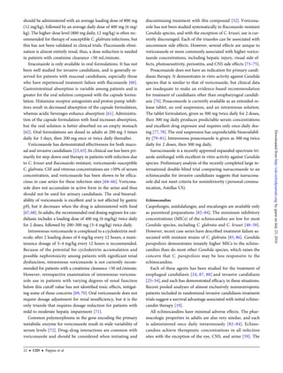 should be administered with an average loading dose of 800 mg
(12 mg/kg), followed by an average daily dose of 400 mg (6 mg/
kg). The higher-dose level (800 mg daily, 12 mg/kg) is often rec-
ommended for therapy of susceptible C. glabrata infections, but
this has not been validated in clinical trials. Fluconazole elimi-
nation is almost entirely renal; thus, a dose reduction is needed
in patients with creatinine clearance <50 mL/minute.
Itraconazole is only available in oral formulations. It has not
been well studied for invasive candidiasis, and is generally re-
served for patients with mucosal candidiasis, especially those
who have experienced treatment failure with ﬂuconazole [60].
Gastrointestinal absorption is variable among patients and is
greater for the oral solution compared with the capsule formu-
lation. Histamine receptor antagonists and proton pump inhib-
itors result in decreased absorption of the capsule formulation,
whereas acidic beverages enhance absorption [61]. Administra-
tion of the capsule formulation with food increases absorption,
but the oral solution is better absorbed on an empty stomach
[62]. Oral formulations are dosed in adults at 200 mg 3 times
daily for 3 days, then 200 mg once or twice daily thereafter.
Voriconazole has demonstrated effectiveness for both muco-
sal and invasive candidiasis [23,63].Its clinical use has been pri-
marily for step-down oral therapy in patients with infection due
to C. krusei and ﬂuconazole-resistant, voriconazole-susceptible
C. glabrata. CSF and vitreous concentrations are >50% of serum
concentration, and voriconazole has been shown to be efﬁca-
cious in case series for these infection sites [64–66]. Voricona-
zole does not accumulate in active form in the urine and thus
should not be used for urinary candidiasis. The oral bioavail-
ability of voriconazole is excellent and is not affected by gastric
pH, but it decreases when the drug is administered with food
[67,68]. In adults, the recommended oral dosing regimen for can-
didiasis includes a loading dose of 400 mg (6 mg/kg) twice daily
for 2 doses, followed by 200–300 mg (3–4 mg/kg) twice daily.
Intravenous voriconazole is complexed to a cyclodextrin mol-
ecule; after 2 loading doses of 6 mg/kg every 12 hours, a main-
tenance dosage of 3–4 mg/kg every 12 hours is recommended.
Because of the potential for cyclodextrin accumulation and
possible nephrotoxicity among patients with signiﬁcant renal
dysfunction, intravenous voriconazole is not currently recom-
mended for patients with a creatinine clearance <50 mL/minute.
However, retrospective examination of intravenous voricona-
zole use in patients with varying degrees of renal function
below this cutoff value has not identiﬁed toxic effects, mitigat-
ing some of these concerns [69, 70]. Oral voriconazole does not
require dosage adjustment for renal insufﬁciency, but it is the
only triazole that requires dosage reduction for patients with
mild to moderate hepatic impairment [71].
Common polymorphisms in the gene encoding the primary
metabolic enzyme for voriconazole result in wide variability of
serum levels [72]. Drug–drug interactions are common with
voriconazole and should be considered when initiating and
discontinuing treatment with this compound [52]. Voricona-
zole has not been studied systematically in ﬂuconazole-resistant
Candida species, and with the exception of C. krusei, use is cur-
rently discouraged. Each of the triazoles can be associated with
uncommon side effects. However, several effects are unique to
voriconazole or more commonly associated with higher vorico-
nazole concentrations, including hepatic injury, visual side ef-
fects, photosensitivity, periostitis, and CNS side effects [73–75].
Posaconazole does not have an indication for primary candi-
diasis therapy. It demonstrates in vitro activity against Candida
species that is similar to that of voriconazole, but clinical data
are inadequate to make an evidence-based recommendation
for treatment of candidiasis other than oropharyngeal candidi-
asis [76]. Posaconazole is currently available as an extended-re-
lease tablet, an oral suspension, and an intravenous solution.
The tablet formulation, given as 300 mg twice daily for 2 doses,
then 300 mg daily produces predictable serum concentrations
and excellent drug exposure and requires only once-daily dos-
ing [77, 78].The oral suspension has unpredictable bioavailabil-
ity [79–81]. Intravenous posaconazole is given as 300 mg twice
daily for 2 doses, then 300 mg daily.
Isavuconazole is a recently approved expanded-spectrum tri-
azole antifungal with excellent in vitro activity against Candida
species. Preliminary analysis of the recently completed large in-
ternational double-blind trial comparing isavuconazole to an
echinocandin for invasive candidiasis suggests that isavucona-
zole did not meet criteria for noninferiority (personal commu-
nication, Astellas US).
Echinocandins
Caspofungin, anidulafungin, and micafungin are available only
as parenteral preparations [82–84]. The minimum inhibitory
concentrations (MICs) of the echinocandins are low for most
Candida species, including C. glabrata and C. krusei [48–50].
However, recent case series have described treatment failure as-
sociated with resistant strains of C. glabrata [85, 86]. Candida
parapsilosis demonstrates innately higher MICs to the echino-
candins than do most other Candida species, which raises the
concern that C. parapsilosis may be less responsive to the
echinocandins.
Each of these agents has been studied for the treatment of
esophageal candidiasis [24, 87, 88] and invasive candidiasis
[25–34], and each has demonstrated efﬁcacy in these situations.
Recent pooled analyses of almost exclusively nonneutropenic
patients included in randomized invasive candidiasis treatment
trials suggest a survival advantage associated with initial echino-
candin therapy [19].
All echinocandins have minimal adverse effects. The phar-
macologic properties in adults are also very similar, and each
is administered once daily intravenously [82–84]. Echino-
candins achieve therapeutic concentrations in all infection
sites with the exception of the eye, CNS, and urine [59]. The
12 • CID • Pappas et al
byguestonJuly23,2016http://cid.oxfordjournals.org/Downloadedfrom
 