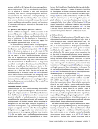antigen, antibody, or β-D-glucan detection assays, and poly-
merase chain reaction (PCR) are now entering clinical prac-
tice as adjuncts to cultures. If used and interpreted
judiciously, these tests can identify more patients with inva-
sive candidiasis and better direct antifungal therapy. To
fully realize the beneﬁts of combining culture and nonculture
tests, however, clinicians must carefully consider the types of
invasive candidiasis, understand the strengths and limitations
of each assay, and interpret test results in the context of the
clinical setting.
Use of Cultures in the Diagnosis of Invasive Candidiasis
Invasive candidiasis encompasses 3 entities: candidemia in the
absence of deep-seated candidiasis, candidemia associated with
deep-seated candidiasis, and deep-seated candidiasis in the ab-
sence of candidemia [20]. The distribution of these entities is
likely to differ among centers; on balance, data suggest that
the groups are approximately equal in size [129].
The overall sensitivity of blood cultures for diagnosing inva-
sive candidiasis is roughly 50% [20]. The limit of detection of
blood cultures is ≤1 colony-forming unit/mL [130, 131]. The
limit of detection for cultures is at or below that of PCR
[132–135]. As such, blood cultures should be positive during
the vast majority of active Candida bloodstream infections.
They may be negative in cases of extremely low-level candide-
mia, intermittent candidemia, deep-seated candidiasis that per-
sists after sterilization of the bloodstream, or deep-seated
candidiasis resulting from direct inoculation of Candida in
the absence of candidemia. Blood cultures are limited by slow
turnaround times (median time to positivity of 2–3 days, rang-
ing from 1 to ≥7 days), and the fact that they may become pos-
itive relatively late in the disease course [130, 136]. Cultures of
tissues or ﬂuid recovered from infected sites during deep-seated
candidiasis also exhibit poor sensitivity (often <50%) and slow
turnaround times, and require invasive sampling procedures
that may be dangerous or contraindicated due to underlying
medical conditions [137].
Antigen and Antibody Detection
Candida antigen and anti-Candida antibody detection has
gained greater acceptance in Europe than the United States.
In general, antigen detection is limited by rapid clearance
from the bloodstream [138]. Concerns have been expressed
about the reliability of antibody detection in immunosup-
pressed hosts, but assays have performed well in patients with
neutropenia and cell-mediated immune defects (including he-
matopoietic cell and solid organ transplant recipients) [138,
139].Serum immunoglobulin G (IgG) responses against speciﬁc
antigens have typically performed better than immunoglobulin
M (IgM) responses, suggesting that many patients mount am-
nestic responses or have ongoing, subclinical tissue invasion
[139]. The best-studied test is a combined mannan/antimannan
antibody assay, which is currently approved for use in Europe,
but not the United States (Platelia Candida Ag and Ab; Bio-
Rad). In a meta-analysis of 14 studies, the sensitivity/speciﬁcity
for the diagnosis of invasive candidiasis of mannan and anti-
mannan IgG individually were 58%/93% and 59%/83%, respec-
tively [140]. Values for the combined assay were 83% and 86%,
with best performances for C. albicans, C. glabrata, and C. tro-
picalis infections. In one study of candidemia, at least one test
was positive before blood culture in 73% of patients [141]. In a
study of hepatosplenic candidiasis, at least one test was positive
before radiographic changes in 86% of patients [142]. This assay
is not used widely in the United States, and its role in the diag-
nosis and management of invasive candidiasis is unclear.
β-D-Glucan detection
β-D-glucan is a cell wall constituent of Candida species, Asper-
gillus species, Pneumocystis jiroveci, and several other fungi. A
serum β-D-glucan assay (Fungitell; Associates of Cape Cod,
East Falmouth, Massachusetts) has been approved by the
FDA as an adjunct to cultures for the diagnosis of invasive fun-
gal infections. True-positive results are not speciﬁc for invasive
candidiasis, but rather suggest the possibility of an invasive fun-
gal infection. For this reason, among patient populations that
are also at risk for invasive mold infections, such as hematopoi-
etic cell transplant recipients, β-D-glucan offers a theoretical ad-
vantage over more narrow assays for candidiasis. β-D-glucan
detection can identify cases of invasive candidiasis days to
weeks prior to positive blood cultures, and shorten the time
to initiation of antifungal therapy [143].Prophylactic or empiric
antifungal treatment is likely to impact test performance. On
the one hand, antifungal agents may reduce diagnostic sensitiv-
ity [144–146], but decreasing β-D-glucan levels may also corre-
late with responses to antifungal therapy [147].
In meta-analyses of β-D-glucan studies, the pooled sensitivity
and speciﬁcity for diagnosing invasive candidiasis were 75%–
80% and 80%, respectively [144–146]. A number of issues com-
plicate the interpretation of these data, including uncertainties
about the best cutoff value for a positive result, number of pos-
itive tests required to establish a diagnosis, and optimal timing
and frequency of testing among at-risk patients. There is
marked heterogeneity among studies in how they address
these issues, as well as in patient and control populations,
range and type of fungal pathogens targeted, invasive candidi-
asis disease entities, distributions of Candida species, prior an-
tifungal use, speciﬁc β-D-glucan assays employed, and other
aspects of study design and statistical interpretation.
The major concern about β-D-glucan detection is the poten-
tial for poor speciﬁcity and false positivity, which may be par-
ticularly problematic in the patient populations for which
nonculture diagnostics would be most helpful. For example,
false-positive results are rare in healthy controls, but decidedly
more common among patients in an ICU [148]. Causes of
false positivity include other systemic infections, such as
Clinical Practice Guideline for the Management of Candidiasis • CID • 15
byguestonJuly23,2016http://cid.oxfordjournals.org/Downloadedfrom
 