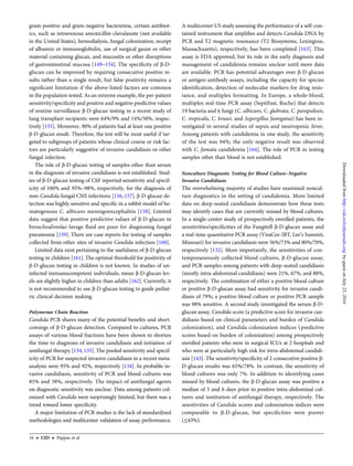 gram-positive and gram-negative bacteremia, certain antibiot-
ics, such as intravenous amoxicillin-clavulanate (not available
in the United States), hemodialysis, fungal colonization, receipt
of albumin or immunoglobulin, use of surgical gauze or other
material containing glucan, and mucositis or other disruptions
of gastrointestinal mucosa [149–154]. The speciﬁcity of β-D-
glucan can be improved by requiring consecutive positive re-
sults rather than a single result, but false positivity remains a
signiﬁcant limitation if the above-listed factors are common
in the population tested. As an extreme example, the per-patient
sensitivity/speciﬁcity and positive and negative predictive values
of routine surveillance β-D-glucan testing in a recent study of
lung transplant recipients were 64%/9% and 14%/50%, respec-
tively [155]. Moreover, 90% of patients had at least one positive
β-D-glucan result. Therefore, the test will be most useful if tar-
geted to subgroups of patients whose clinical course or risk fac-
tors are particularly suggestive of invasive candidiasis or other
fungal infection.
The role of β-D-glucan testing of samples other than serum
in the diagnosis of invasive candidiasis is not established. Stud-
ies of β-D-glucan testing of CSF reported sensitivity and specif-
icity of 100% and 95%–98%, respectively, for the diagnosis of
non-Candida fungal CNS infections [156, 157]. β-D-glucan de-
tection was highly sensitive and speciﬁc in a rabbit model of he-
matogenous C. albicans meningoencephalitis [158]. Limited
data suggest that positive predictive values of β-D-glucan in
bronchoalveolar lavage ﬂuid are poor for diagnosing fungal
pneumonia [159]. There are case reports for testing of samples
collected from other sites of invasive Candida infection [160].
Limited data exist pertaining to the usefulness of β-D-glucan
testing in children [161]. The optimal threshold for positivity of
β-D-glucan testing in children is not known. In studies of un-
infected immunocompetent individuals, mean β-D-glucan lev-
els are slightly higher in children than adults [162]. Currently, it
is not recommended to use β-D-glucan testing to guide pediat-
ric clinical decision making.
Polymerase Chain Reaction
Candida PCR shares many of the potential beneﬁts and short-
comings of β-D-glucan detection. Compared to cultures, PCR
assays of various blood fractions have been shown to shorten
the time to diagnosis of invasive candidiasis and initiation of
antifungal therapy [134, 135]. The pooled sensitivity and specif-
icity of PCR for suspected invasive candidiasis in a recent meta-
analysis were 95% and 92%, respectively [134]. In probable in-
vasive candidiasis, sensitivity of PCR and blood cultures was
85% and 38%, respectively. The impact of antifungal agents
on diagnostic sensitivity was unclear. Data among patients col-
onized with Candida were surprisingly limited, but there was a
trend toward lower speciﬁcity.
A major limitation of PCR studies is the lack of standardized
methodologies and multicenter validation of assay performance.
A multicenter US study assessing the performance of a self-con-
tained instrument that ampliﬁes and detects Candida DNA by
PCR and T2 magnetic resonance (T2 Biosystems, Lexington,
Massachusetts), respectively, has been completed [163]. This
assay is FDA approved, but its role in the early diagnosis and
management of candidemia remains unclear until more data
are available. PCR has potential advantages over β-D-glucan
or antigen-antibody assays, including the capacity for species
identiﬁcation, detection of molecular markers for drug resis-
tance, and multiplex formatting. In Europe, a whole-blood,
multiplex real-time PCR assay (SeptiFast, Roche) that detects
19 bacteria and 6 fungi (C. albicans, C. glabrata, C. parapsilosis,
C. tropicalis, C. krusei, and Aspergillus fumigatus) has been in-
vestigated in several studies of sepsis and neutropenic fever.
Among patients with candidemia in one study, the sensitivity
of the test was 94%; the only negative result was observed
with C. famata candidemia [164]. The role of PCR in testing
samples other than blood is not established.
Nonculture Diagnostic Testing for Blood Culture–Negative
Invasive Candidiasis
The overwhelming majority of studies have examined noncul-
ture diagnostics in the setting of candidemia. More limited
data on deep-seated candidiasis demonstrate how these tests
may identify cases that are currently missed by blood cultures.
In a single-center study of prospectively enrolled patients, the
sensitivities/speciﬁcities of the Fungitell β-D-glucan assay and
a real-time quantitative PCR assay (ViraCor-IBT, Lee’s Summit,
Missouri) for invasive candidiasis were 56%/73% and 80%/70%,
respectively [132]. More importantly, the sensitivities of con-
temporaneously collected blood cultures, β-D-glucan assay,
and PCR samples among patients with deep-seated candidiasis
(mostly intra-abdominal candidiasis) were 21%, 67%, and 88%,
respectively. The combination of either a positive blood culture
or positive β-D-glucan assay had sensitivity for invasive candi-
diasis of 79%; a positive blood culture or positive PCR sample
was 98% sensitive. A second study investigated the serum β-D-
glucan assay, Candida score (a predictive score for invasive can-
didiasis based on clinical parameters and burden of Candida
colonization), and Candida colonization indices (predictive
scores based on burden of colonization) among prospectively
enrolled patients who were in surgical ICUs at 2 hospitals and
who were at particularly high risk for intra-abdominal candidi-
asis [143]. The sensitivity/speciﬁcity of 2 consecutive positive β-
D-glucan results was 65%/78%. In contrast, the sensitivity of
blood cultures was only 7%. In addition to identifying cases
missed by blood cultures, the β-D-glucan assay was positive a
median of 5 and 6 days prior to positive intra-abdominal cul-
tures and institution of antifungal therapy, respectively. The
sensitivities of Candida scores and colonization indices were
comparable to β-D-glucan, but speciﬁcities were poorer
(≤43%).
16 • CID • Pappas et al
byguestonJuly23,2016http://cid.oxfordjournals.org/Downloadedfrom
 