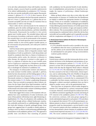 to be safe when administered to those with baseline renal dys-
function, despite concerns based on possible nephrotoxicity
of its vehicle (sulfobutylether β-cyclodextrin) [70]. Voricona-
zole does not provide predictable activity against ﬂuconazole-
resistant C. glabrata [47, 177–179]. It does, however, ﬁll an
important niche for patients who have ﬂuconazole-resistant iso-
lates of C. krusei, C. guilliermondii, or C. glabrata that are vor-
iconazole susceptible and who are ready for transition from an
echinocandin or AmB to oral therapy.
There is little role for oral itraconazole for the treatment of
candidemia, given the similar antifungal spectrum, ease of ad-
ministration, superior pharmacokinetics, and better tolerability
of ﬂuconazole. Posaconazole has excellent in vitro activity
against most Candida species. The extended-release tablet and
the intravenous formulation could prove useful in the future,
but currently there is no role for posaconazole in the treatment
of candidemia. The broad-spectrum azole isavuconazole dem-
onstrates similar in vitro activity against Candida species, as
do voriconazole and posaconazole, and could prove useful in
the future [180].
AmB has broad activity against all Candida species with the
exception of C. lusitaniae, which is frequently resistant. Lipid
formulations of AmB are preferred to AmB deoxycholate and
should be considered when there is a history of intolerance to
echinocandins and/or azoles, the infection is refractory to
other therapy, the organism is resistant to other agents, or
there is a suspicion of infection due to non-Candida yeasts,
such as Cryptococcus neoformans or Histoplasma capsulatum.
Liposomal AmB, 3 mg/kg daily, has been shown to be as effec-
tive as micafungin for treatment of candidemia [26].
The emergence of echinocandin-resistant and echinocan-
din-/azole-resistant Candida isolates, especially C. glabrata,
clearly has been documented, and this ﬁnding appears to be as-
sociated with worse clinical outcomes [10, 12, 35–37, 181, 182].
Fluconazole resistance is a frequent ﬁnding among echinocan-
din-resistant isolates [9, 10], further complicating therapeutic
choices. There are currently no prospective data to inform a de-
cision, but the Expert Panel favors lipid formulation AmB for
treatment of patients with candidemia due to proven or suspect-
ed ﬂuconazole and echinocandin-resistant (multidrug resistant)
strains until more data become available.
Recent data suggest that as many as 16% of patients with can-
didemia have some manifestation of ocular involvement, and
some of these patients will develop severe, sight-threatening en-
dophthalmitis [70]. Thus, for all patients with candidemia, the
Expert Panel strongly advises a dilated funduscopic examina-
tion, preferably performed by an ophthalmologist, within the
ﬁrst week after initiation of speciﬁc antifungal therapy. Some
groups have suggested that it is possible to stratify patients ac-
cording to risk in an effort to avoid performing ophthalmologic
examinations on all candidemic patients [183]. This approach is
possibly more cost-effective than examining all patients
with candidemia, but the potential beneﬁt of early identiﬁca-
tion of endophthalmitis and prevention of visual loss far out-
weighs the expense of performing a dilated funduscopic
examination.
Follow-up blood cultures every day or every other day until
demonstration of clearance of Candida from the bloodstream
are helpful to establish the appropriate duration of antifungal
therapy. If there are no metastatic complications of candidemia,
the duration of therapy with systemic antifungal agents should be
14 days following documented clearance of Candida species from
the bloodstream and resolution of signs and symptoms attribut-
able to infection. This recommendation is based on the results of
several prospective, randomized trials in which this rule has been
universally and successfully applied, and it is generally associated
with few complications and relapses [21–23, 26–28, 30, 32–34].
II. Should Central Venous Catheters Be Removed in Nonneutropenic
Patients With Candidemia?
Recommendation
13. CVCs should be removed as early as possible in the course
of candidemia when the source is presumed to be the CVC
and the catheter can be removed safely; this decision should
be individualized for each patient (strong recommendation;
moderate-quality evidence).
Evidence Summary
Central venous catheters and other intravascular devices are im-
portant risk factors in the development and persistence of can-
didemia in nonneutropenic patients [5, 7–9, 184]. A CVC is
present in at least 70% of nonneutropenic patients with candi-
demia at the time that the diagnostic blood culture is obtained
[5, 7–9, 170, 184–187]. The relationship of candidemia to CVCs
has been assumed on the basis of observation, clinical experi-
ence, and an understanding of the role of bioﬁlm in the genesis
of bloodstream infections [188, 189]. That candidemia in non-
neutropenic patients is commonly due to contaminated CVCs
is undeniable, but there remains controversy as to how best to
distinguish a catheter-associated candidemia from one that is
related to another source, such as the gastrointestinal tract.
There have been no prospective clinical studies designed to
examine CVC management as a primary measurement related
to outcome. Moreover, several retrospective analyses have led to
very different conclusions regarding the necessity and timing of
CVC removal in the candidemic patient [19, 190–193]. Thus,
the controversy continues, with some groups arguing for a
strictly individualized approach to each patient [190]and others
for an approach that removes CVCs in all nonneutropenic can-
didemic patients in whom it is safe and feasible to do so [19].No
prospective study has demonstrated a survival beneﬁt to early
CVC removal in patients who have candidemia, but most stud-
ies have demonstrated a shorter duration of candidemia and/or
a trend toward improved outcomes [14, 21–23, 27, 28, 168, 192–
200]. The recent combined analysis of 7 candidemia trials
Clinical Practice Guideline for the Management of Candidiasis • CID • 19
byguestonJuly23,2016http://cid.oxfordjournals.org/Downloadedfrom
 