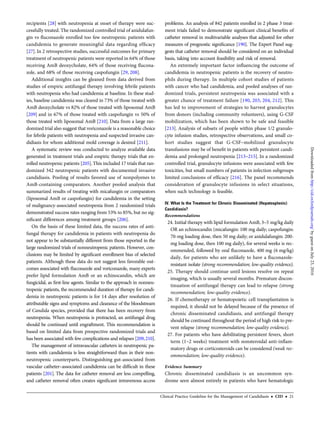 recipients [28] with neutropenia at onset of therapy were suc-
cessfully treated. The randomized controlled trial of anidulafun-
gin vs ﬂuconazole enrolled too few neutropenic patients with
candidemia to generate meaningful data regarding efﬁcacy
[27]. In 2 retrospective studies, successful outcomes for primary
treatment of neutropenic patients were reported in 64% of those
receiving AmB deoxycholate, 64% of those receiving ﬂucona-
zole, and 68% of those receiving caspofungin [29, 208].
Additional insights can be gleaned from data derived from
studies of empiric antifungal therapy involving febrile patients
with neutropenia who had candidemia at baseline. In these stud-
ies, baseline candidemia was cleared in 73% of those treated with
AmB deoxycholate vs 82% of those treated with liposomal AmB
[209] and in 67% of those treated with caspofungin vs 50% of
those treated with liposomal AmB [210]. Data from a large ran-
domized trial also suggest that voriconazole is a reasonable choice
for febrile patients with neutropenia and suspected invasive can-
didiasis for whom additional mold coverage is desired [211].
A systematic review was conducted to analyze available data
generated in treatment trials and empiric therapy trials that en-
rolled neutropenic patients [205].This included 17 trials that ran-
domized 342 neutropenic patients with documented invasive
candidiasis. Pooling of results favored use of nonpolyenes to
AmB-containing comparators. Another pooled analysis that
summarized results of treating with micafungin or comparators
(liposomal AmB or caspofungin) for candidemia in the setting
of malignancy-associated neutropenia from 2 randomized trials
demonstrated success rates ranging from 53% to 85%, but no sig-
niﬁcant differences among treatment groups [206].
On the basis of these limited data, the success rates of anti-
fungal therapy for candidemia in patients with neutropenia do
not appear to be substantially different from those reported in the
large randomized trials of nonneutropenic patients. However, con-
clusions may be limited by signiﬁcant enrollment bias of selected
patients. Although these data do not suggest less favorable out-
comes associated with ﬂuconazole and voriconazole, many experts
prefer lipid formulation AmB or an echinocandin, which are
fungicidal, as ﬁrst-line agents. Similar to the approach in nonneu-
tropenic patients, the recommended duration of therapy for candi-
demia in neutropenic patients is for 14 days after resolution of
attributable signs and symptoms and clearance of the bloodstream
of Candida species, provided that there has been recovery from
neutropenia. When neutropenia is protracted, an antifungal drug
should be continued until engraftment. This recommendation is
based on limited data from prospective randomized trials and
has been associated with few complications and relapses [209,210].
The management of intravascular catheters in neutropenic pa-
tients with candidemia is less straightforward than in their non-
neutropenic counterparts. Distinguishing gut-associated from
vascular catheter–associated candidemia can be difﬁcult in these
patients [201]. The data for catheter removal are less compelling,
and catheter removal often creates signiﬁcant intravenous access
problems. An analysis of 842 patients enrolled in 2 phase 3 treat-
ment trials failed to demonstrate signiﬁcant clinical beneﬁts of
catheter removal in multivariable analyses that adjusted for other
measures of prognostic signiﬁcance [190]. The Expert Panel sug-
gests that catheter removal should be considered on an individual
basis, taking into account feasibility and risk of removal.
An extremely important factor inﬂuencing the outcome of
candidemia in neutropenic patients is the recovery of neutro-
phils during therapy. In multiple cohort studies of patients
with cancer who had candidemia, and pooled analyses of ran-
domized trials, persistent neutropenia was associated with a
greater chance of treatment failure [190, 203, 204, 212]. This
has led to improvement of strategies to harvest granulocytes
from donors (including community volunteers), using G-CSF
mobilization, which has been shown to be safe and feasible
[213]. Analysis of subsets of people within phase 1/2 granulo-
cyte infusion studies, retrospective observations, and small co-
hort studies suggest that G-CSF–mobilized granulocyte
transfusions may be of beneﬁt in patients with persistent candi-
demia and prolonged neutropenia [213–215]. In a randomized
controlled trial, granulocyte infusions were associated with few
toxicities, but small numbers of patients in infection subgroups
limited conclusions of efﬁcacy [216]. The panel recommends
consideration of granulocyte infusions in select situations,
when such technology is feasible.
IV. What Is the Treatment for Chronic Disseminated (Hepatosplenic)
Candidiasis?
Recommendations
24. Initial therapy with lipid formulation AmB, 3–5 mg/kg daily
OR an echinocandin (micafungin: 100 mg daily; caspofungin:
70-mg loading dose, then 50 mg daily; or anidulafungin: 200-
mg loading dose, then 100 mg daily), for several weeks is rec-
ommended, followed by oral ﬂuconazole, 400 mg (6 mg/kg)
daily, for patients who are unlikely to have a ﬂuconazole-
resistant isolate (strong recommendation; low-quality evidence).
25. Therapy should continue until lesions resolve on repeat
imaging, which is usually several months. Premature discon-
tinuation of antifungal therapy can lead to relapse (strong
recommendation; low-quality evidence).
26. If chemotherapy or hematopoietic cell transplantation is
required, it should not be delayed because of the presence of
chronic disseminated candidiasis, and antifungal therapy
should be continued throughout the period of high risk to pre-
vent relapse (strong recommendation; low-quality evidence).
27. For patients who have debilitating persistent fevers, short
term (1–2 weeks) treatment with nonsteroidal anti-inﬂam-
matory drugs or corticosteroids can be considered (weak rec-
ommendation; low-quality evidence).
Evidence Summary
Chronic disseminated candidiasis is an uncommon syn-
drome seen almost entirely in patients who have hematologic
Clinical Practice Guideline for the Management of Candidiasis • CID • 21
byguestonJuly23,2016http://cid.oxfordjournals.org/Downloadedfrom
 